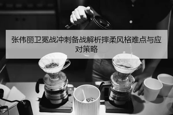 张伟丽卫冕战冲刺备战解析摔柔风格难点与应对策略