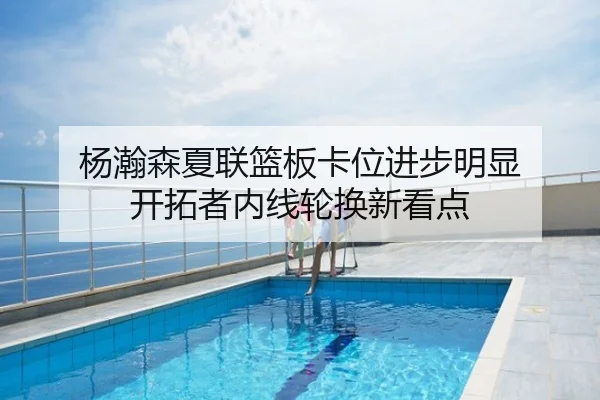 杨瀚森夏联篮板卡位进步明显 开拓者内线轮换新看点