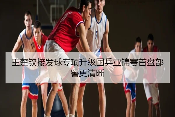 王楚钦接发球专项升级国乒亚锦赛首盘部署更清晰