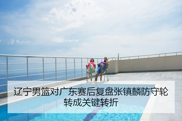 辽宁男篮对广东赛后复盘张镇麟防守轮转成关键转折