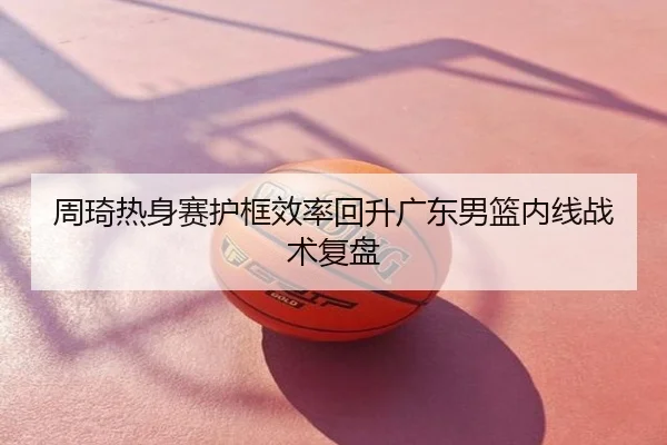 周琦热身赛护框效率回升广东男篮内线战术复盘