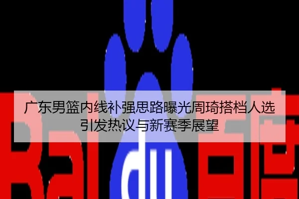 广东男篮内线补强思路曝光周琦搭档人选引发热议与新赛季展望