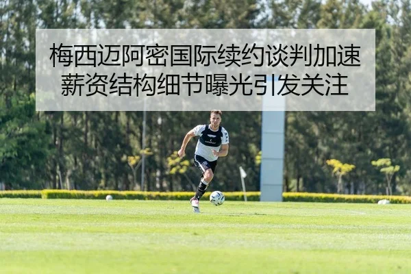 梅西迈阿密国际续约谈判加速 薪资结构细节曝光引发关注